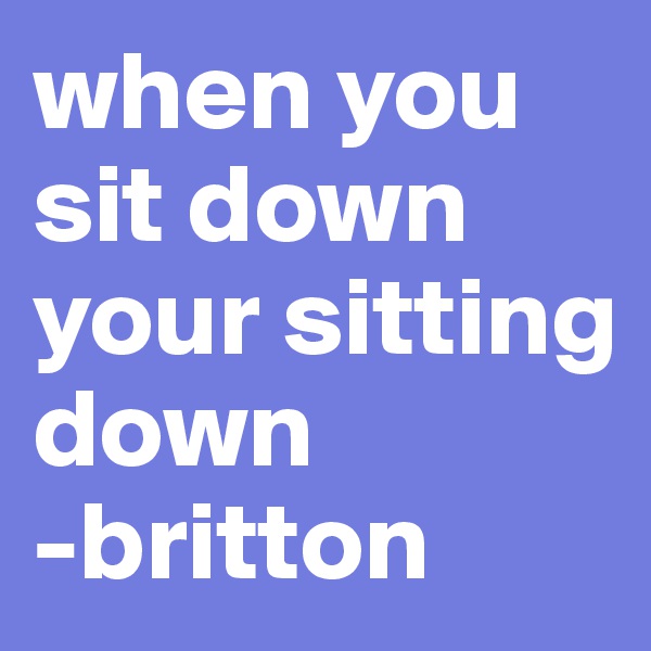 when you sit down your sitting down
-britton