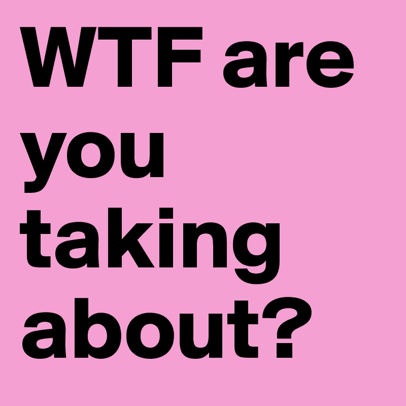 WTF are you taking about?