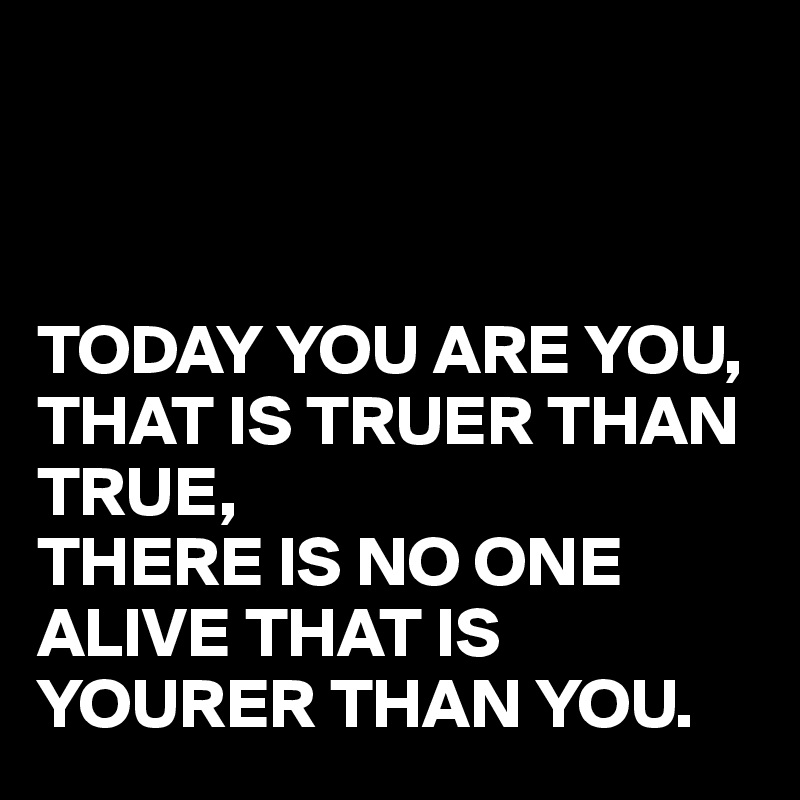 



TODAY YOU ARE YOU, THAT IS TRUER THAN TRUE, 
THERE IS NO ONE ALIVE THAT IS YOURER THAN YOU. 