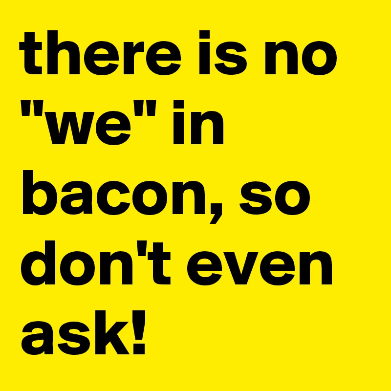 there is no "we" in bacon, so don't even ask!