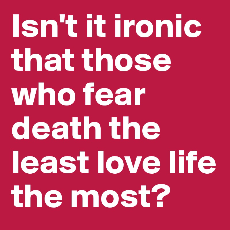 Isn't it ironic that those who fear death the least love life the most?