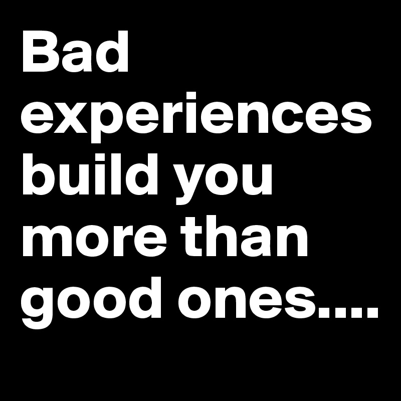 Bad experiences build you more than good ones....