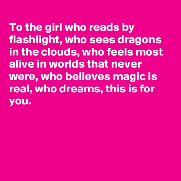 
To the girl who reads by flashlight, who sees dragons in the clouds, who feels most alive in worlds that never were, who believes magic is real, who dreams, this is for you. 





