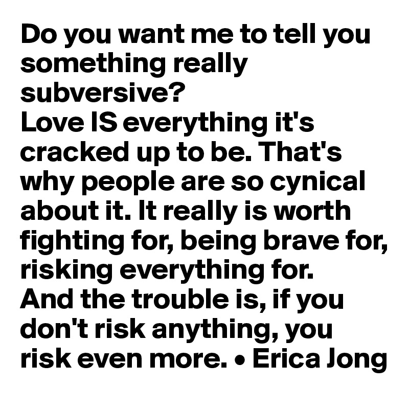 Do you want me to tell you something really subversive? 
Love IS everything it's cracked up to be. That's why people are so cynical about it. It really is worth fighting for, being brave for, risking everything for. 
And the trouble is, if you don't risk anything, you risk even more. • Erica Jong