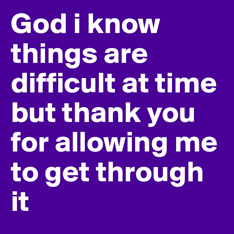 God i know things are difficult at time but thank you for allowing me to get through it