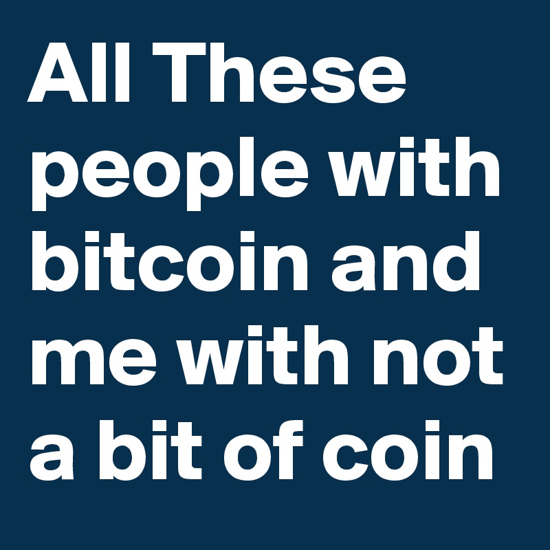 All These people with bitcoin and me with not a bit of coin