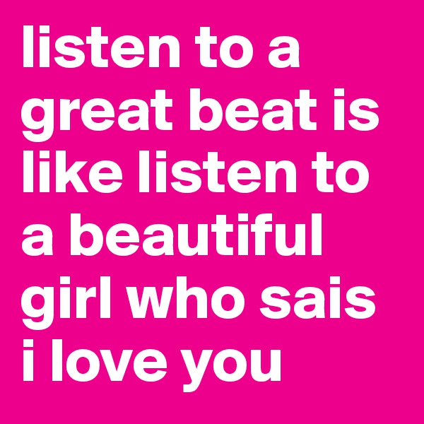 listen to a great beat is like listen to a beautiful girl who sais i love you