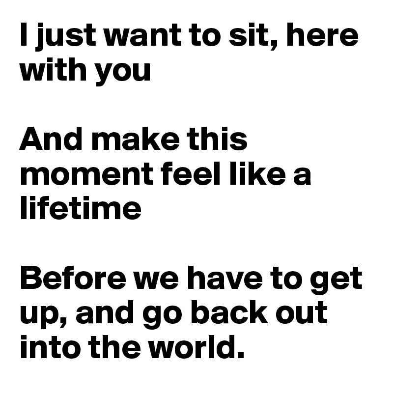 I just want to sit, here with you 

And make this moment feel like a lifetime

Before we have to get up, and go back out into the world.