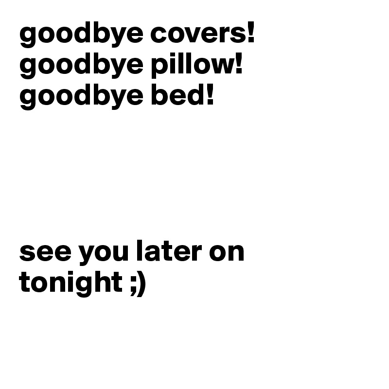 goodbye covers! goodbye pillow! goodbye bed! 




see you later on tonight ;)

