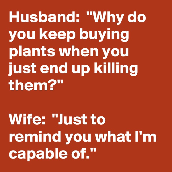 Husband:  ''Why do you keep buying plants when you just end up killing them?''

Wife:  ''Just to remind you what I'm capable of.''