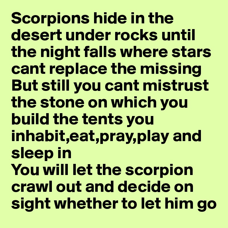 Scorpions hide in the desert under rocks until the night falls where stars cant replace the missing 
But still you cant mistrust the stone on which you build the tents you inhabit,eat,pray,play and sleep in
You will let the scorpion crawl out and decide on sight whether to let him go