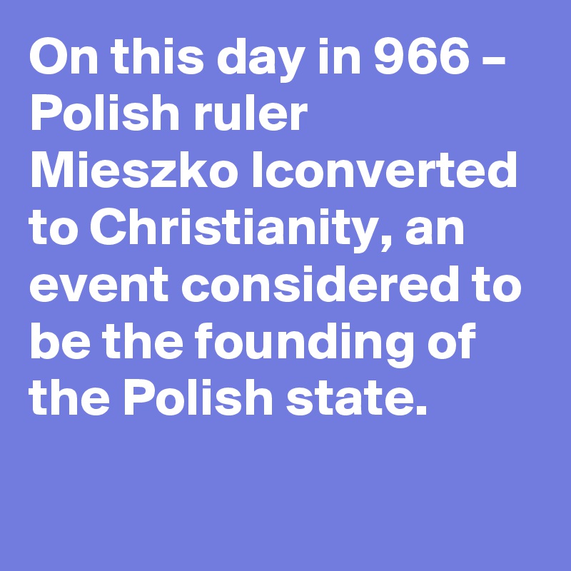 On this day in 966 – Polish ruler Mieszko Iconverted to Christianity, an event considered to be the founding of the Polish state.