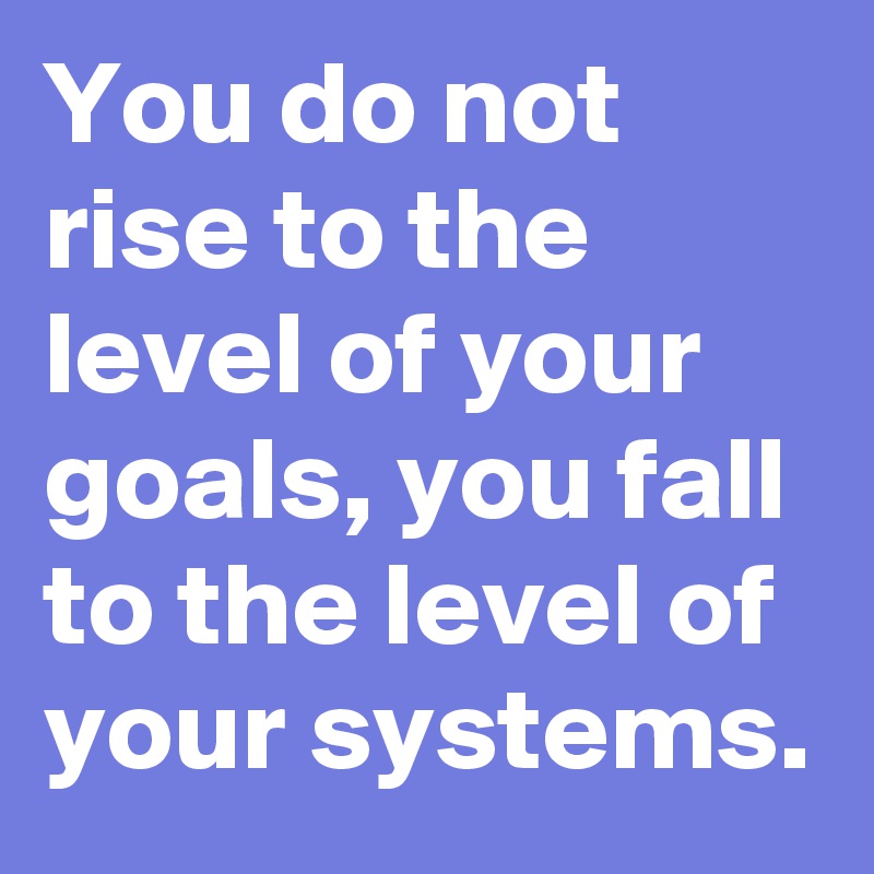 You do not rise to the level of your goals, you fall to the level of your systems.