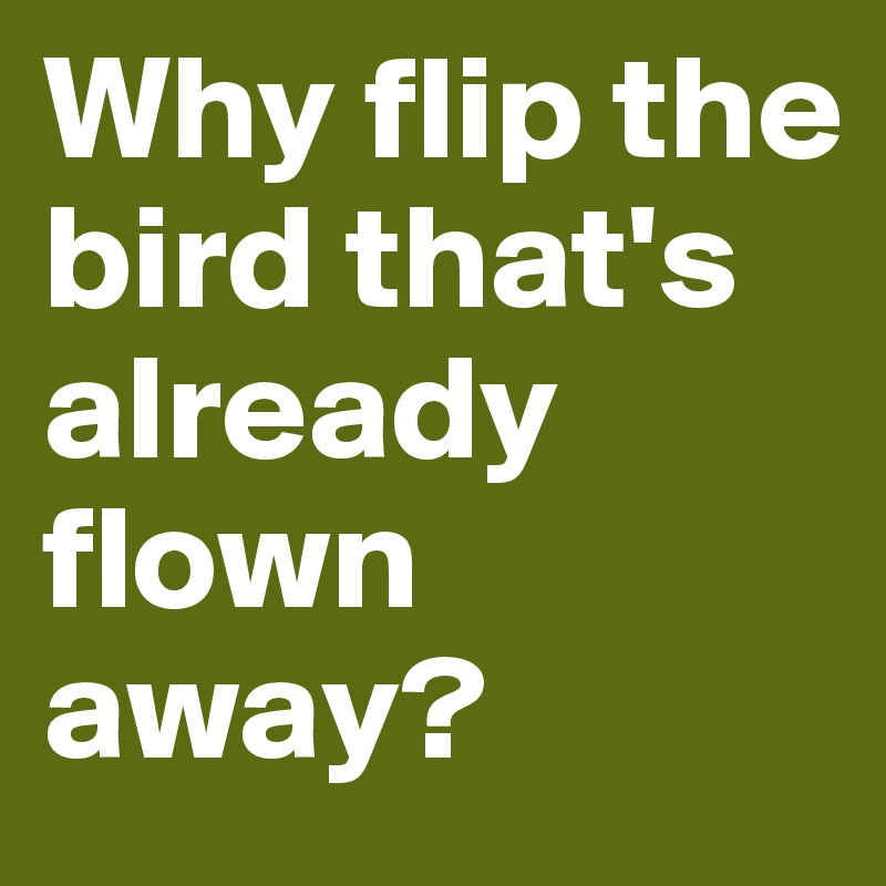 Why flip the bird that's already flown away?