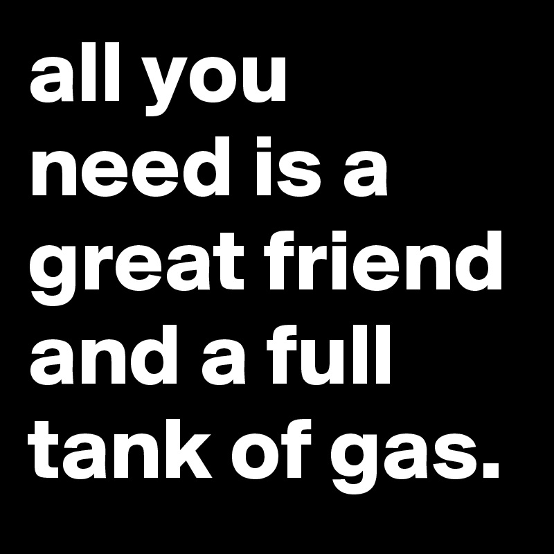 all you need is a great friend and a full tank of gas.