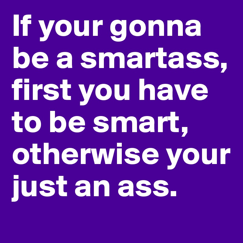 If your gonna be a smartass, first you have to be smart, otherwise your just an ass.