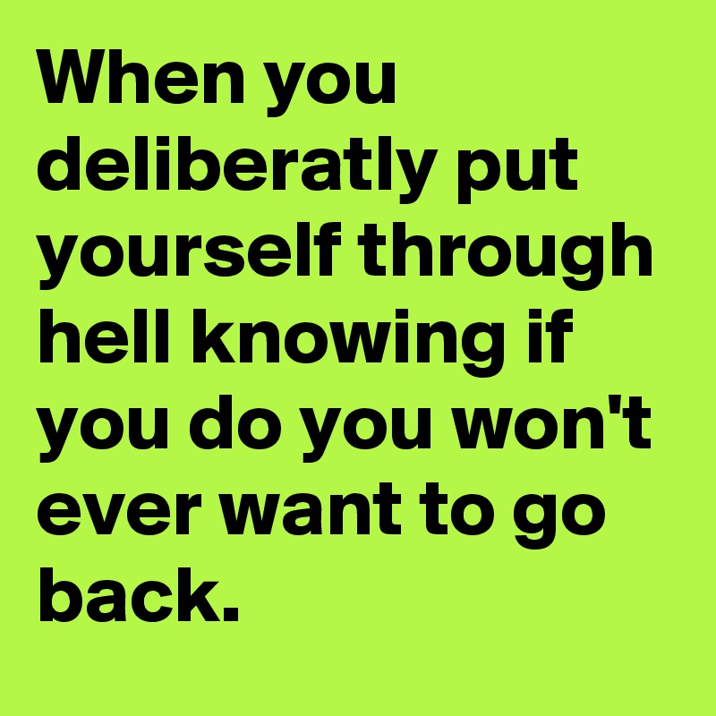 When you deliberatly put yourself through hell knowing if you do you won't ever want to go back.