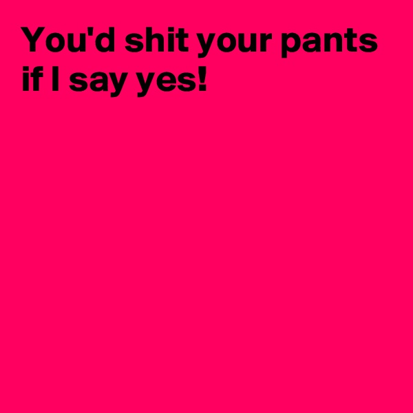 You'd shit your pants 
if I say yes!







