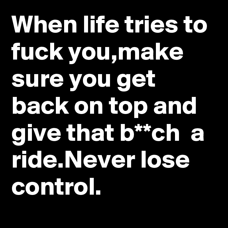 When life tries to fuck you,make sure you get back on top and give that b**ch  a ride.Never lose control.