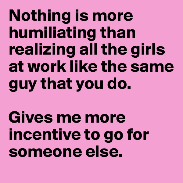 Nothing is more humiliating than realizing all the girls at work like the same guy that you do. 

Gives me more incentive to go for someone else. 