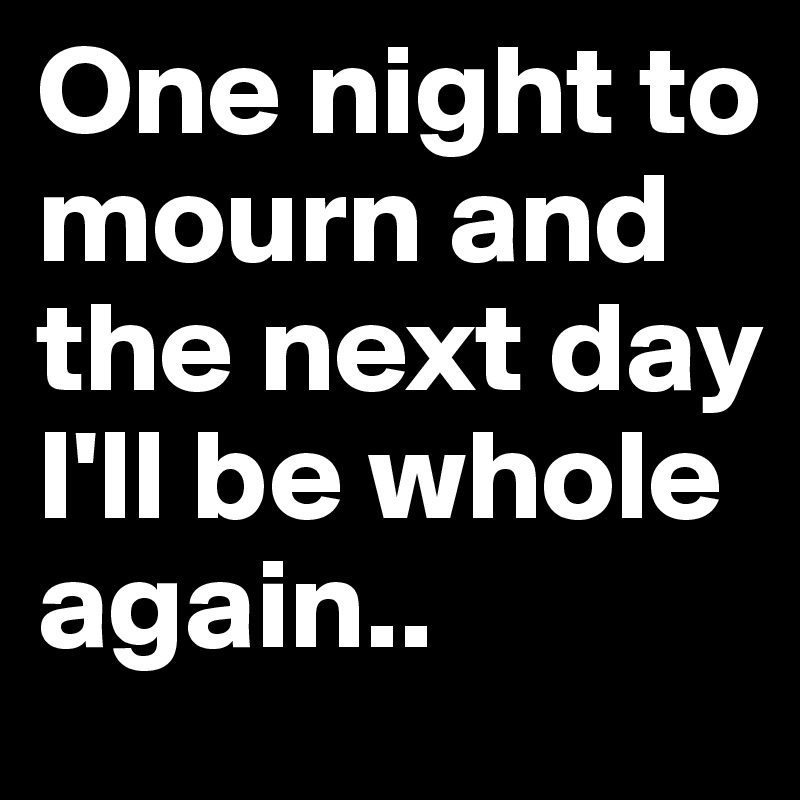 One night to mourn and the next day I'll be whole again..