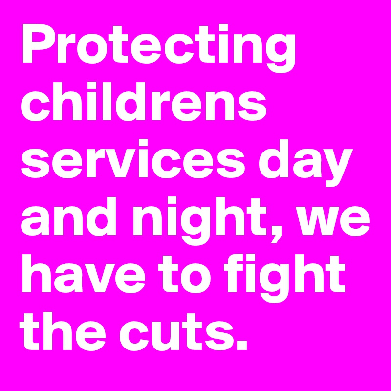 Protecting childrens services day and night, we have to fight the cuts.