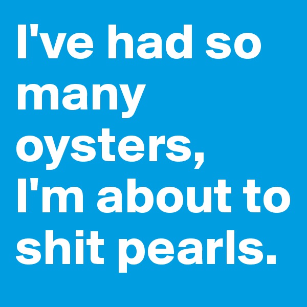 I've had so many oysters, 
I'm about to shit pearls.