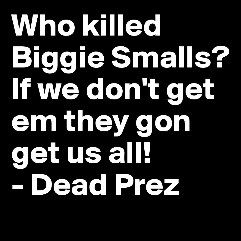 Who killed Biggie Smalls? If we don't get em they gon get us all! 
- Dead Prez