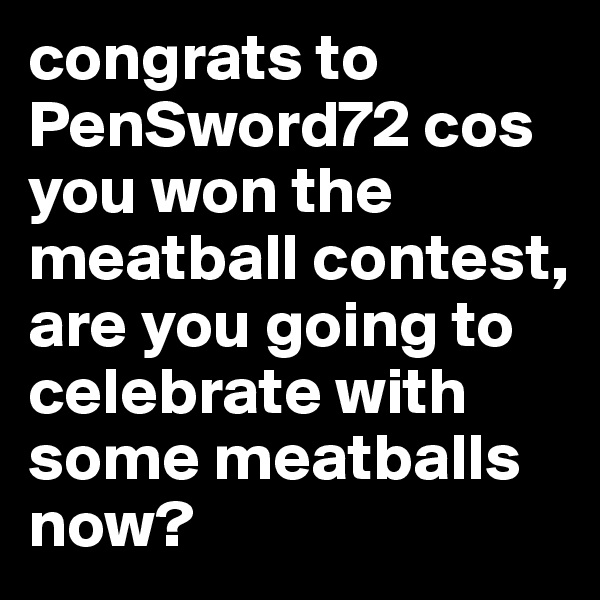 congrats to PenSword72 cos you won the meatball contest, are you going to celebrate with some meatballs now? 