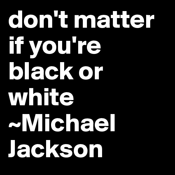 don't matter if you're black or white ~Michael Jackson