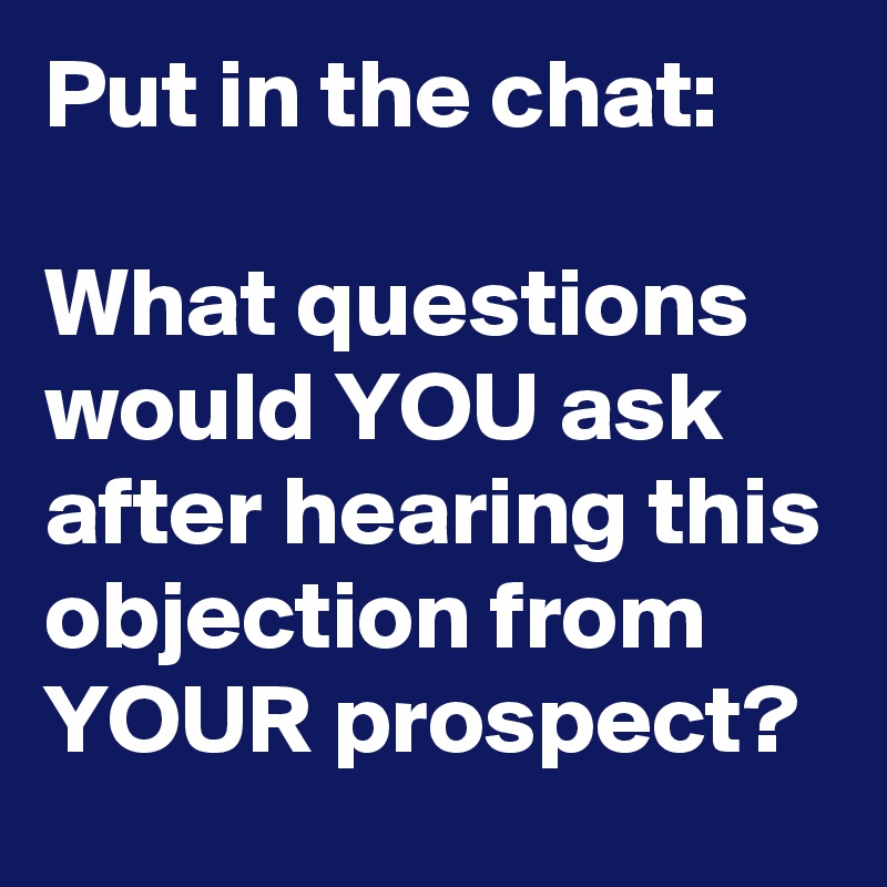 Put in the chat: 

What questions would YOU ask after hearing this objection from YOUR prospect?