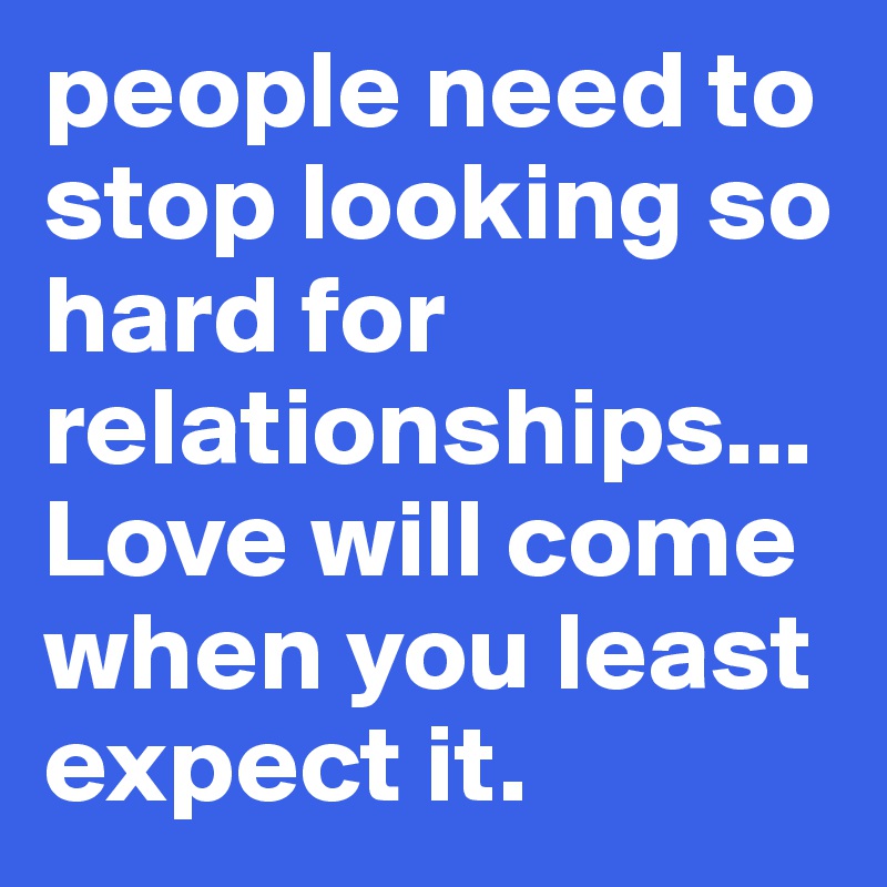 people need to stop looking so hard for relationships... Love will come when you least expect it.