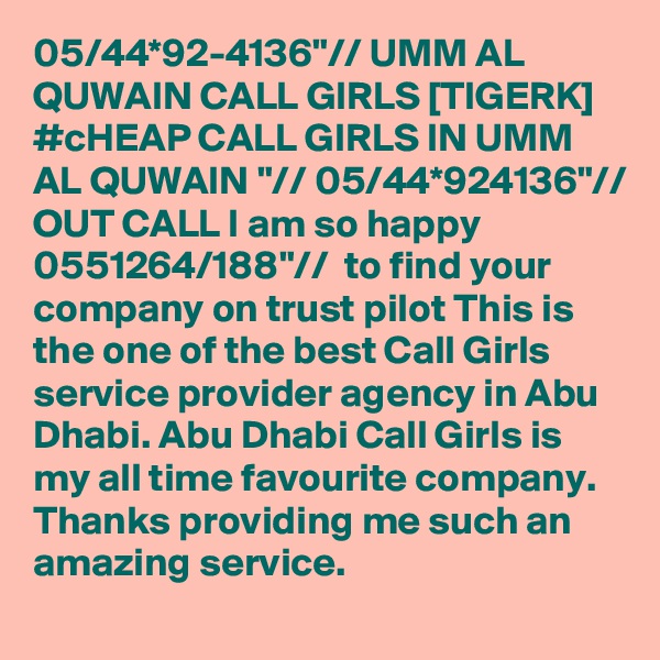 05/44*92-4136"// UMM AL QUWAIN CALL GIRLS [TIGERK] #cHEAP CALL GIRLS IN UMM AL QUWAIN "// 05/44*924136"// OUT CALL I am so happy 0551264/188"//  to find your company on trust pilot This is the one of the best Call Girls service provider agency in Abu Dhabi. Abu Dhabi Call Girls is my all time favourite company. Thanks providing me such an amazing service.