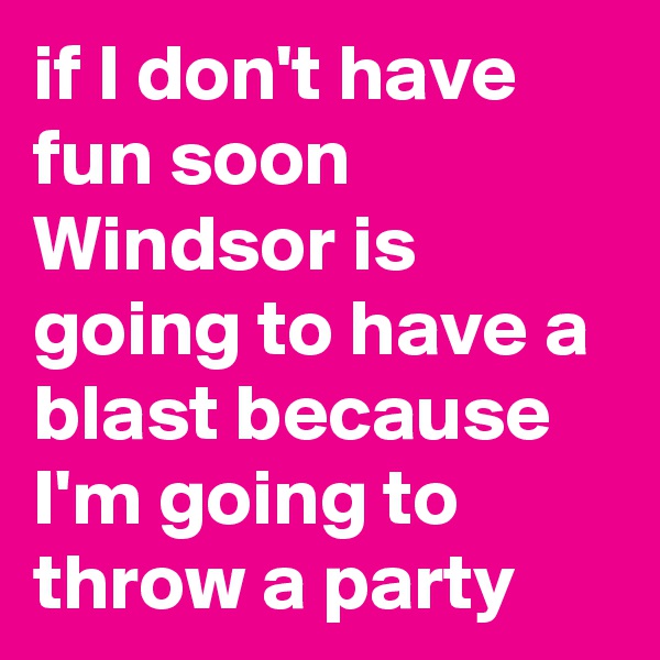 if I don't have fun soon Windsor is going to have a blast because I'm going to throw a party