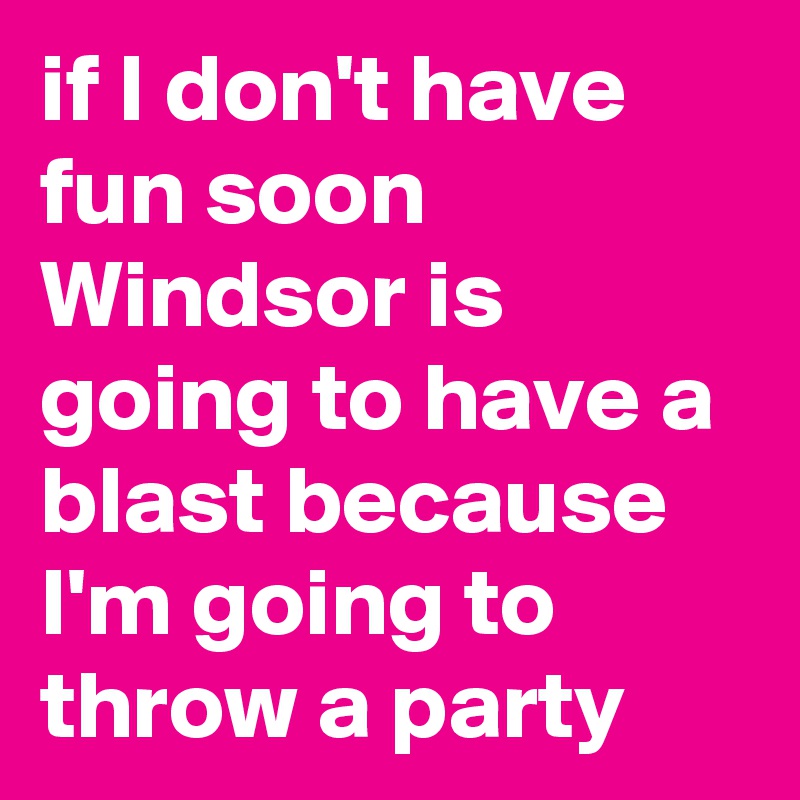if I don't have fun soon Windsor is going to have a blast because I'm going to throw a party