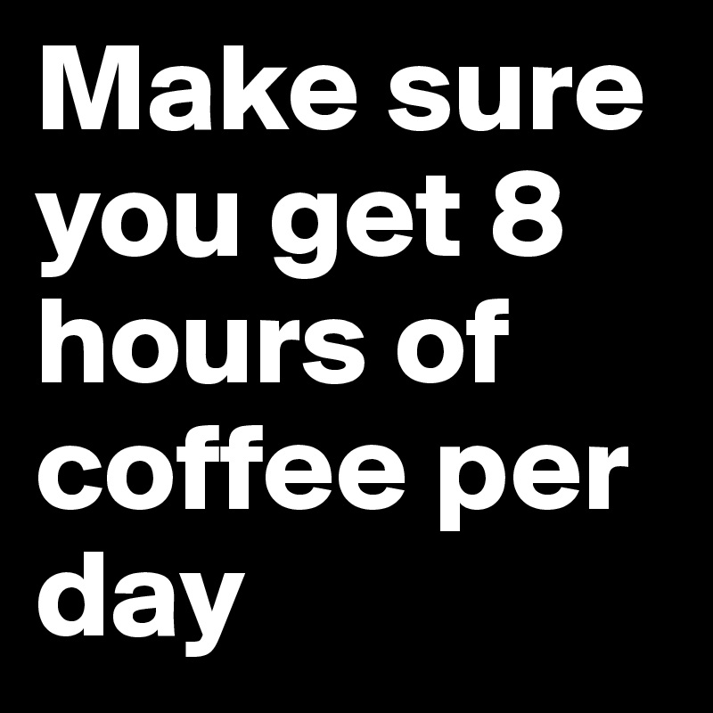Make sure you get 8 hours of coffee per day