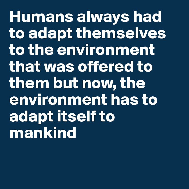 Humans always had to adapt themselves to the environment that was offered to them but now, the environment has to adapt itself to mankind
 

