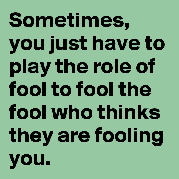 Sometimes, you just have to play the role of fool to fool the fool who thinks they are fooling you. 