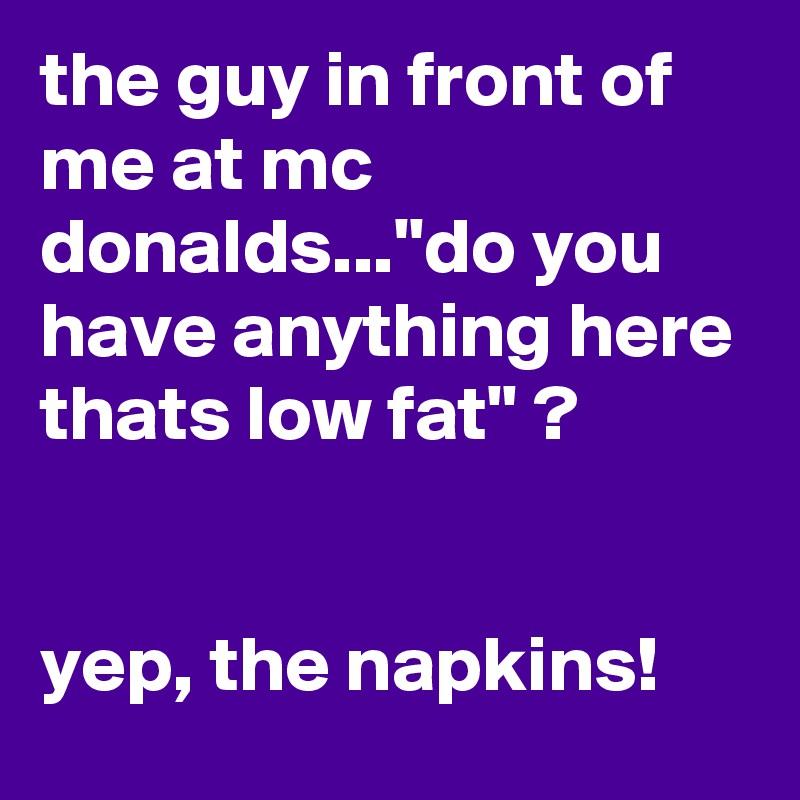 the guy in front of me at mc donalds..."do you have anything here thats low fat" ? 


yep, the napkins! 