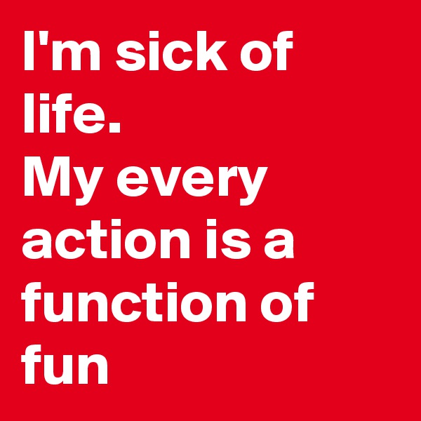 I'm sick of life. 
My every action is a function of fun