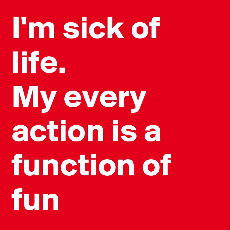 I'm sick of life. 
My every action is a function of fun