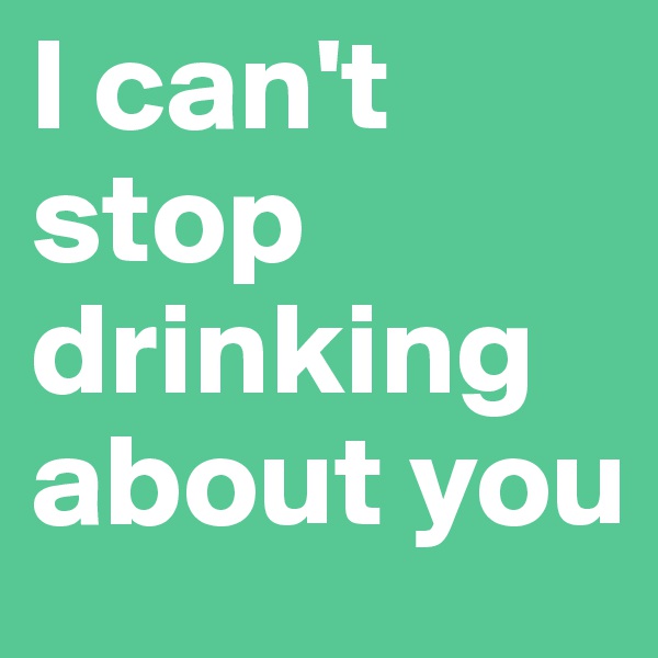 I can't
stop
drinking
about you