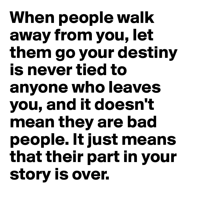 When people walk away from you, let them go your destiny is never tied to anyone who leaves you, and it doesn't mean they are bad people. It just means that their part in your story is over. 
