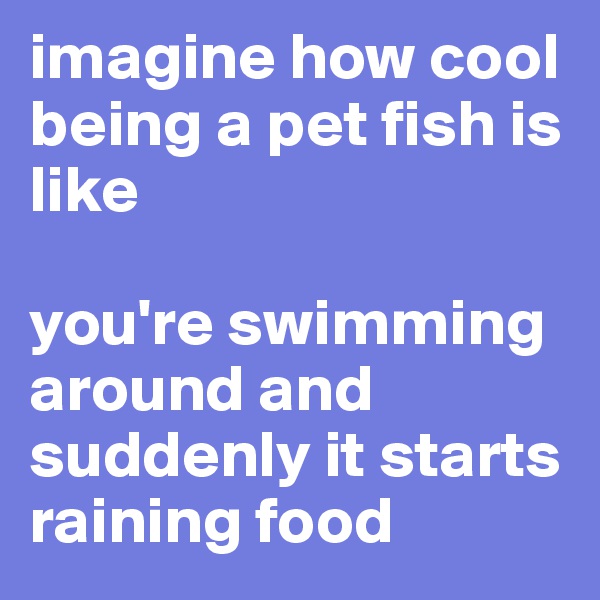 imagine how cool being a pet fish is like 

you're swimming around and suddenly it starts raining food