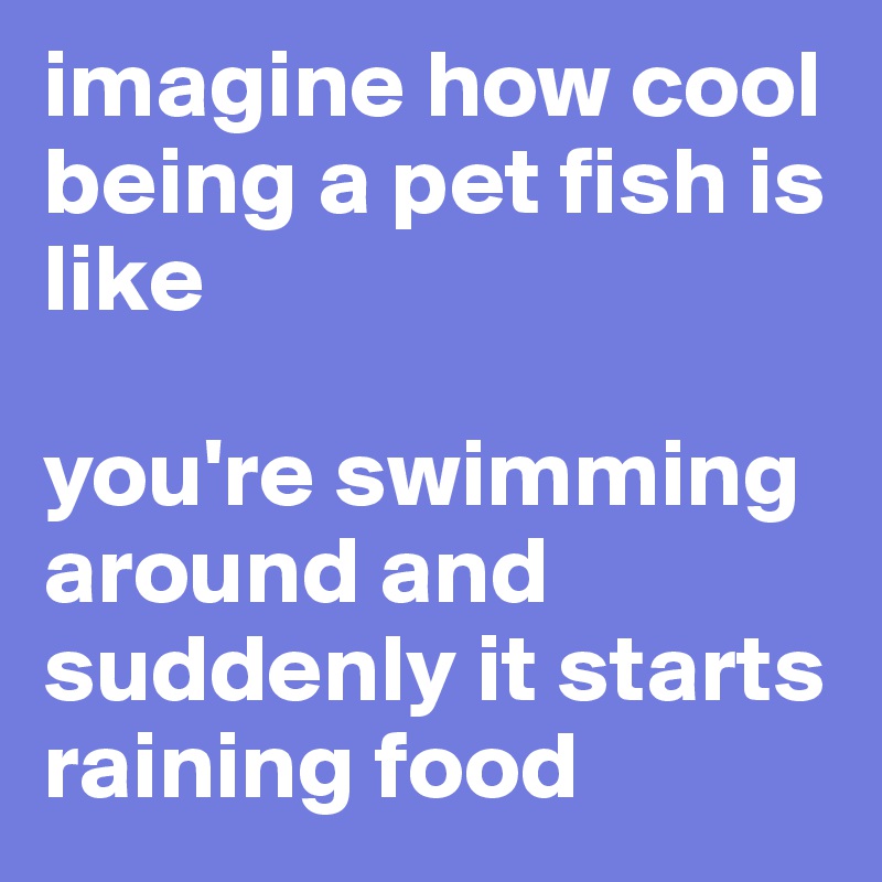 imagine how cool being a pet fish is like 

you're swimming around and suddenly it starts raining food