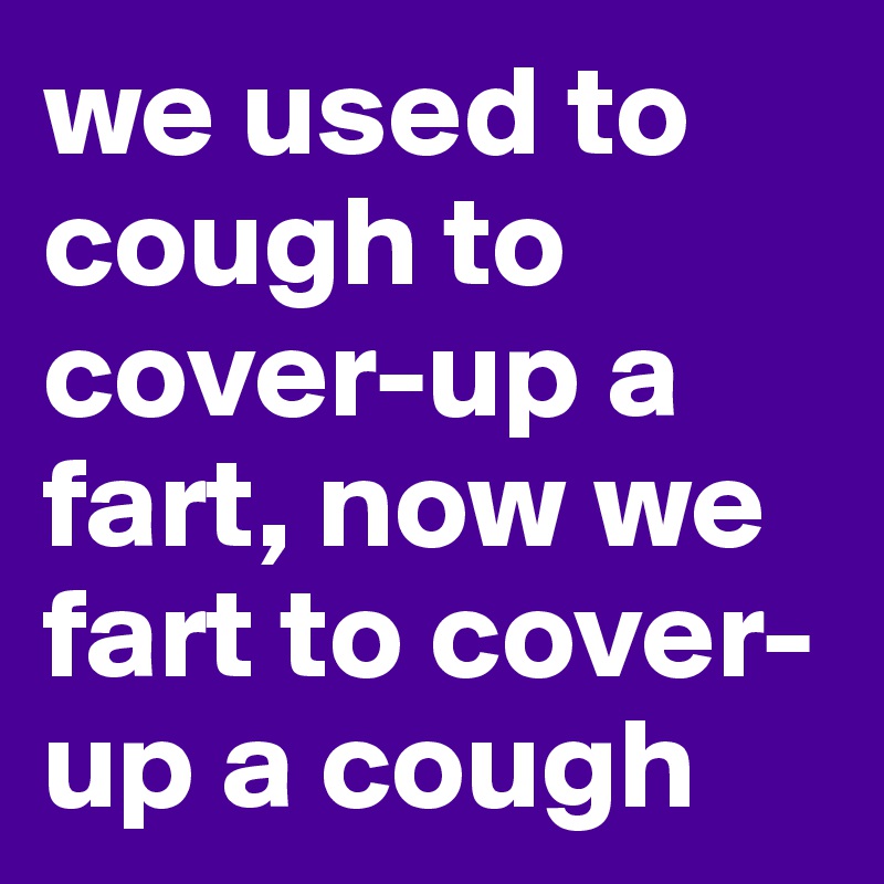 we used to cough to cover-up a fart, now we fart to cover-up a cough
