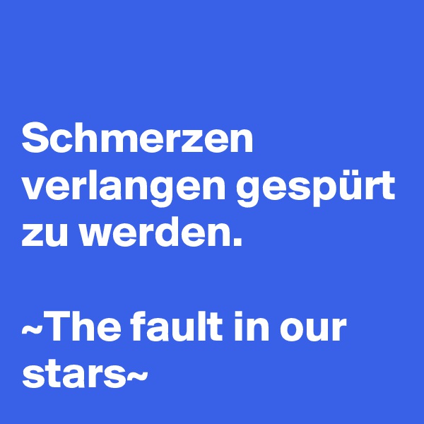 

Schmerzen verlangen gespürt zu werden.

~The fault in our stars~