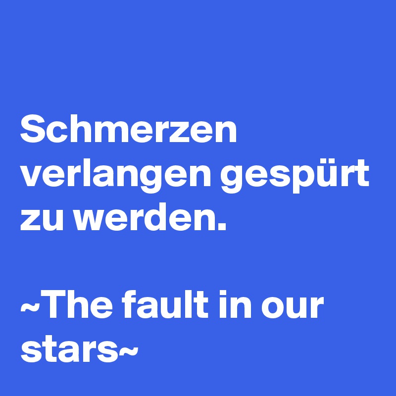 

Schmerzen verlangen gespürt zu werden.

~The fault in our stars~
