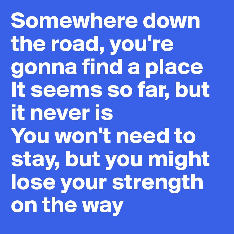 Somewhere down the road, you're gonna find a place
It seems so far, but it never is
You won't need to stay, but you might lose your strength
on the way