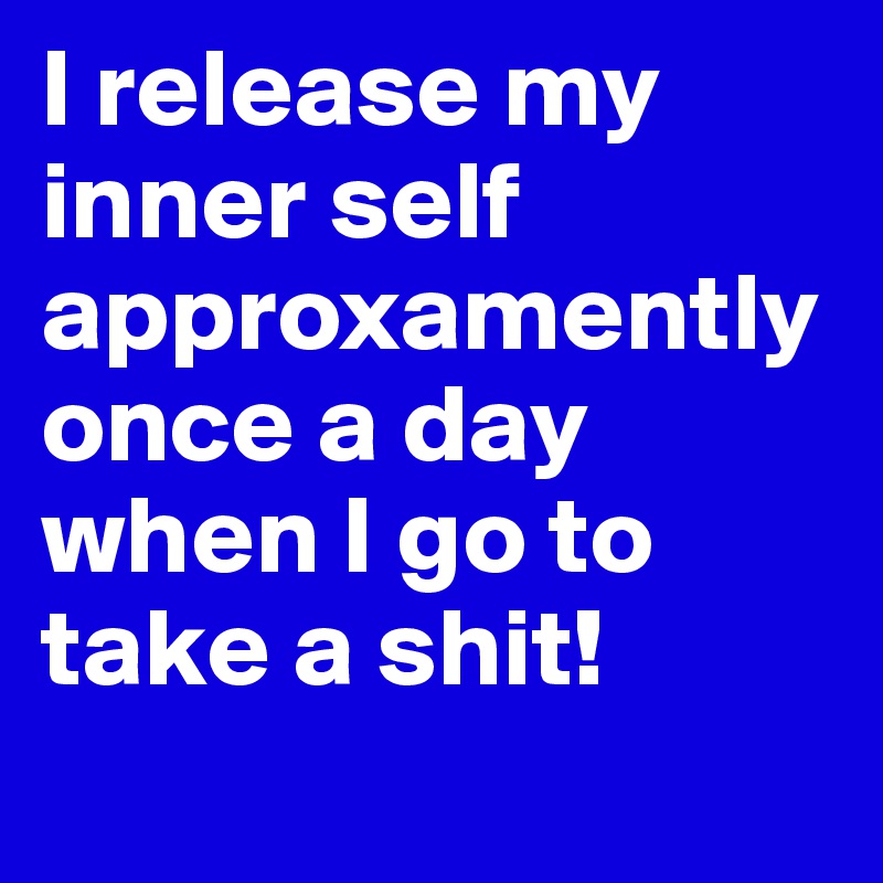 I release my inner self approxamently once a day when I go to take a shit! 
